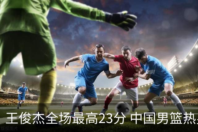 王俊杰全场最高23分 中国男篮热身赛91-81击败澳大利亚